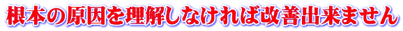 根本の原因を理解しなければ改善出来ません 