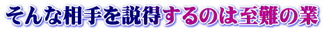そんな相手を説得するのは至難の業